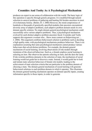 Cosmides And Tooby As A Psychological Mechanism
produces an expert in one arena of collaboration with the world. The basic logic of
this operation is specific through genetic programs. It is modified through natural
selection to unravel problems of gathering and hunting life besides ancestors in most
of evolutionary history. (Buller, D. J. 2006) However, the mind compromises of
hundreds or thousands of genetically specified modules that ancestors encountered
diversity array of adaptive problems, each adaptive problem domain needs its own
domain specific solution. No single domain general psychological mechanism could
successfully solve various adaptive problems. Thus, a psychological mechanism
evolved for each distinct adaptive problem ancestors faced. Cosmides and Tooby
supports this argument a woman who... Show more content on Helpwriting.net ...
J. 2006). This argument combines behavioural solution to problems such as deciding
a high quality mate, with psychological mechanisms produces behaviour. There is no
explanation assuming that same psychological mechanism cannot produce various
behaviours that solved distinct problems. For example, the domain general
mechanism of social learning, involving observations of role models through
imitations of the observed behaviour. Such as, a female employs social learning in
selecting an item. She observes her parents selecting an item, and she does the same.
If she switches problems domains to the selection of mate, the mechanism of social
learning would not guide her to discover a mate. Instead, it would guide her to look
and imitate mate selection behaviour of female role models; leading to the
achievement of mate selection criteria that are particular to the problem domain of
choosing a mate. The domain general mechanism of social learning will generate
behavioural solutions to each problem domain in which it operates. This illustrates
the domain general learning mechanism operates on domain specific inputs, creating
information specific to those inputs; in order to generate
 