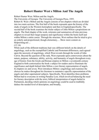 Robert Hunter West s Milton And The Angels
Robert Hunter West. Milton and the Angels.
The University of Georgia: The University of Georgia Press, 1955.
Robert H. West s Milton and the Angels consists of ten chapters which are divided
into two main sections. The first half of the book expounds upon the history of the
study of angels in the Western hemisphere and then in Englandspecifically. The
second half of the book examines the titular subject of John Milton s propositions on
angels. The final chapter of the work, reiterates and summarizes all nine previous
chapters to reveal their larger purpose and significance within the book itself and
within Milton s entire career. Through the structure, West outlines that he tried to give
an orderly and proportioned, though elementary, ... Show more content on
Helpwriting.net ...
(13 14)
While each of the different traditions had very different beliefs on the details of
angelology, such as the exemplified Catholic and Protestant differences, each agreed
upon the necessity of angelology, which West reveals through the words of John
Calvin. Beyond the question of the rank, West expounds upon controversies about the
nature, purpose, substance, ability, activity, and humanity of angels throughout every
age of history from the Greek and Roman empires to Milton s seventeenth century
England to both contextualize the book s subject for readers and to illuminate the
significance and depth behind John Milton s own literary representation of angels.
In chapters six and seven, West introduces Milton s angelology and examines the
choices he makes throughout his literature to maintain a specific representation of the
angels and other supernatural subjects. Specifically, West identifies three problems
Milton had to overcome in writing Paradise Lost, which involved balancing the need
for literary description with the strict, biblical interpretation of angels hailed in
Puritanism, deciding which opinions on angelology could be used to truthfully
deduce the needed level of description, and broadly,
 