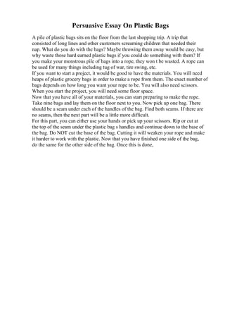 Persuasive Essay On Plastic Bags
A pile of plastic bags sits on the floor from the last shopping trip. A trip that
consisted of long lines and other customers screaming children that needed their
nap. What do you do with the bags? Maybe throwing them away would be easy, but
why waste those hard earned plastic bags if you could do something with them? If
you make your monstrous pile of bags into a rope, they won t be wasted. A rope can
be used for many things including tug of war, tire swing, etc.
If you want to start a project, it would be good to have the materials. You will need
heaps of plastic grocery bags in order to make a rope from them. The exact number of
bags depends on how long you want your rope to be. You will also need scissors.
When you start the project, you will need some floor space.
Now that you have all of your materials, you can start preparing to make the rope.
Take nine bags and lay them on the floor next to you. Now pick up one bag. There
should be a seam under each of the handles of the bag. Find both seams. If there are
no seams, then the next part will be a little more difficult.
For this part, you can either use your hands or pick up your scissors. Rip or cut at
the top of the seam under the plastic bag s handles and continue down to the base of
the bag. Do NOT cut the base of the bag. Cutting it will weaken your rope and make
it harder to work with the plastic. Now that you have finished one side of the bag,
do the same for the other side of the bag. Once this is done,
 