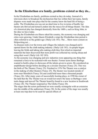 In the Elizabethan era family, problems existed as they do...
In the Elizabethan era family, problems existed as they do today. Instead of a
television show to broadcast the dysfunction that lies within their last name, family
disputes were made into plays that let the country know the hard life of being a
noble. The Elizabethan era was not an ideal time to live in terms of health, but
theater arts thrived and turned London into the mecca for all things theater. The idea
of a historical play has changed drastically from the 1600 s, such as King John, to
the idea we have today.
During the Elizabethan era illness raked the country, the economy was changing and
cities were growing. Under Queen Elizabeth s reign the Elizabethan time period is
often referred to as the golden age ( Daily Life 181). The ... Show more content on
Helpwriting.net ...
As diseases took over the towns and villages the industry was changed and it
opened doors for the cloth making industry ( Daily Life 183). As people began
leaving the fields and taking jobs making cloth they first relied on imported
materials but later discovered that more profit was collected my raising sheep and
using their wool ( Daily Life 182 183).
As the economy was changing and new industries were appearing one thing that
remained a force to be reckoned with was theater. Former actor James Burbage
wanted to build a place to showcase all the talents given to actors. He considered an
amphitheater design before deciding on a circular structure (Yancy 25). This was
the birth of The Theater (Yancy 25). Finished in 1576 The Theater was a catalyst
in the making of other theaters (Yancy 25). The theater was located outside of
town near Shorditch (Yancy 26) and could hold more than a thousand people
(Yancy 26). After many years of successfully hosting plays, in 1598 the owner of
the land that the The Theater was on would not renew the lease so Burbage s sons
took charge and moved The Theater board by board to a new location in Southwark
(Yancy 28). The Theater reopened as The Globe (Yancy 28).
The stages that the actors performed on were usually rectangular with an extension
into the middle of the auditorium (Yancy 30). In the center of the stage was usually
at least one trap door to be used for special effects of
 