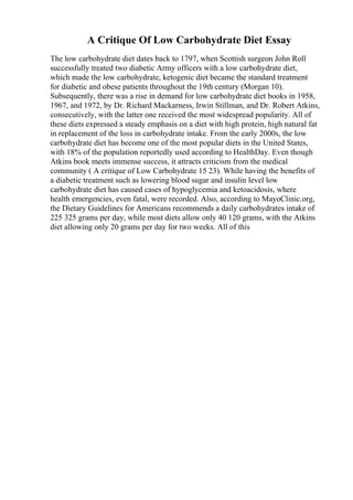 A Critique Of Low Carbohydrate Diet Essay
The low carbohydrate diet dates back to 1797, when Scottish surgeon John Roll
successfully treated two diabetic Army officers with a low carbohydrate diet,
which made the low carbohydrate, ketogenic diet became the standard treatment
for diabetic and obese patients throughout the 19th century (Morgan 10).
Subsequently, there was a rise in demand for low carbohydrate diet books in 1958,
1967, and 1972, by Dr. Richard Mackarness, Irwin Stillman, and Dr. Robert Atkins,
consecutively, with the latter one received the most widespread popularity. All of
these diets expressed a steady emphasis on a diet with high protein, high natural fat
in replacement of the loss in carbohydrate intake. From the early 2000s, the low
carbohydrate diet has become one of the most popular diets in the United States,
with 18% of the population reportedly used according to HealthDay. Even though
Atkins book meets immense success, it attracts criticism from the medical
community ( A critique of Low Carbohydrate 15 23). While having the benefits of
a diabetic treatment such as lowering blood sugar and insulin level low
carbohydrate diet has caused cases of hypoglycemia and ketoacidosis, where
health emergencies, even fatal, were recorded. Also, according to MayoClinic.org,
the Dietary Guidelines for Americans recommends a daily carbohydrates intake of
225 325 grams per day, while most diets allow only 40 120 grams, with the Atkins
diet allowing only 20 grams per day for two weeks. All of this
 