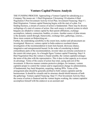 Venture Capital Process Analysis
THE FUNDING PROCESS: Approaching a Venture Capital for subsidizing as a
Company The means are: 1.Deal Origination 2.Screening 3.Evaluation 4.Deal
Negotiation 5.Post Investment Activity 6.Exit Plan. Investment Financing: Step # 1.
Deal Origination: Venture capital financing begins with the start of a plan. For
funding business, a stream of courses of action is fundamental. There may be diverse
wellsprings of a start of courses of action. One such source is referral system in which
bargains are alluded to venture capital by their parent affiliations, exchange
accomplices, industry connection, buddies, et cetera. Another source of plan stream
is the dynamic search through, frameworks, exchange fairs, gatherings, courses,...
Show more content on Helpwriting.net ...
Further, the undertaking sensibility to the extent item, market and advancement are
investigated. Moreover, venture capital in India endeavor escalated chance
investigation of the recommendation to learn item hazard, showcase chance,
imaginative and entrepreneurial hazard. In the wake of considering in detail
extraordinary parts of the recommendation, investor takes an extreme conclusion to
the extent risk return goes, As a brought figure Venture capital Financing: Step # 4.
Deal Negotiation Once the venture is found sensible, the venture capitalist arranges
the terms of the plan with the representative. This it does in that capacity as to secure
its advantage. Terms of the course of action fuse total, casing and cost of the
investment. It likewise manner contains protective pledges, for instance, venture
capitalist proper to control the venture and to organization change its administration,
if fundamental, buy back blueprints, acquiring, making IPOs. Terms of the
arrangement plan should be generally profited to both venture capitalist and the
businessman. It should be versatile and its structure should shield interests of both
the gatherings. Venture capital Financing: Step # 5. Post Investment Activity Once
the course of action is financed and the venture begins working, the venture capitalist
accomplices himself with the endeavor as an assistant and
 