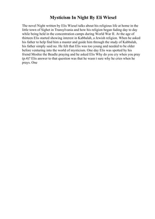 Mysticism In Night By Eli Wiesel
The novel Night written by Elis Wiesel talks about his religious life at home in the
little town of Sighet in Transylvania and how his religion began fading day to day
while being held in the concentration camps during World War II. At the age of
thirteen Elis started showing interest in Kabbalah, a Jewish religion. When he asked
his father to help find him a master and guide him through the study of Kabbalah,
his father simply said no. He felt that Elis was too young and needed to be older
before venturing into the world of mysticism. One day Elis was spotted by his
friend Moshie the Beadle praying and he asked Elis Why do you cry when you pray
(p.4)? Elis answer to that question was that he wasn t sure why he cries when he
prays. One
 