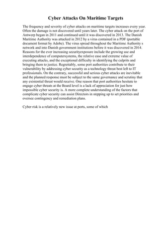 Cyber Attacks On Maritime Targets
The frequency and severity of cyber attacks on maritime targets increases every year.
Often the damage is not discovered until years later. The cyber attack on the port of
Antwerp began in 2011 and continued until it was discovered in 2013. The Danish
Maritime Authority was attacked in 2012 by a virus contained in a PDF (portable
document format by Adobe). The virus spread throughout the Maritime Authority s
network and into Danish government institutions before it was discovered in 2014.
Reasons for the ever increasing securityexposure include the growing use and
interdependence of computersystems, the relative ease and extreme value of
executing attacks, and the exceptional difficulty in identifying the culprits and
bringing them to justice. Regrettably, some port authorities contribute to their
vulnerability by addressing cyber security as a technology threat best left to IT
professionals. On the contrary, successful and serious cyber attacks are inevitable
and the planned response must be subject to the same governance and scrutiny that
any existential threat would receive. One reason that port authorities hesitate to
engage cyber threats at the Board level is a lack of appreciation for just how
impossible cyber security is. A more complete understanding of the factors that
complicate cyber security can assist Directors in stepping up to set priorities and
oversee contingency and remediation plans.
Cyber risk is a relatively new issue at ports, some of which
 