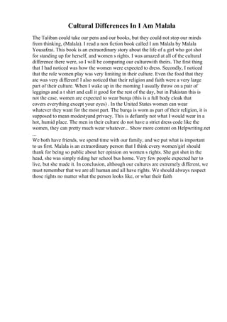 Cultural Differences In I Am Malala
The Taliban could take our pens and our books, but they could not stop our minds
from thinking, (Malala). I read a non fiction book called I am Malala by Malala
Yousafzai. This book is an extraordinary story about the life of a girl who got shot
for standing up for herself, and women s rights. I was amazed at all of the cultural
difference there were, so I will be comparing our culturewith theirs. The first thing
that I had noticed was how the women were expected to dress. Secondly, I noticed
that the role women play was very limiting in their culture. Even the food that they
ate was very different! I also noticed that their religion and faith were a very large
part of their culture. When I wake up in the morning I usually throw on a pair of
leggings and a t shirt and call it good for the rest of the day, but in Pakistan this is
not the case, women are expected to wear burqa (this is a full body cloak that
covers everything except your eyes) . In the United States women can wear
whatever they want for the most part. The burqa is worn as part of their religion, it is
supposed to mean modestyand privacy. This is defiantly not what I would wear in a
hot, humid place. The men in their culture do not have a strict dress code like the
women, they can pretty much wear whatever... Show more content on Helpwriting.net
...
We both have friends, we spend time with our family, and we put what is important
to us first. Malala is an extraordinary person that I think every women/girl should
thank for being so public about her opinion on women s rights. She got shot in the
head, she was simply riding her school bus home. Very few people expected her to
live, but she made it. In conclusion, although our cultures are extremely different, we
must remember that we are all human and all have rights. We should always respect
those rights no matter what the person looks like, or what their faith
 