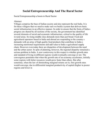 Social Entrepreneurship And The Rural Sector
Social Entrepreneurship a boom to Rural Sector
Abstract
Villages comprise the base of Indian society and also represent the real India. It is
for these villagers that we need to make sure we build a system that delivers basic
social infrastructure in an effective manner. In order to ensure that the fruits of India s
progress are shared by all sections of the society, the government has identified
several elements of social and economic infrastructure, critical to the quality of life
in rural areas. Its rising middle class demands more than just bread. Food and
agricultural operators based in India and abroad are responding to the country s
demands with an array of high quality food products that contribute to India s
increasing nutritional requirements and add value to India s agricultural supply
chain. However even today there are disparities of development between the rural
and the urban sector. In spite of planning, however, the regional disparity remained a
serious problem in India. A new controversy in this respect is whether growth rates
and standard of living in different regions would eventually converge or not. The
convergence postulates that when the growth rate of an economy accelerates, initially
some regions with better resources would grow faster than others. But after
sometime, when the law of diminishing marginal returns set in, first growth rates
would converge, due to differential marginal productivity of capital (higher in poorer
regions and lower in
 
