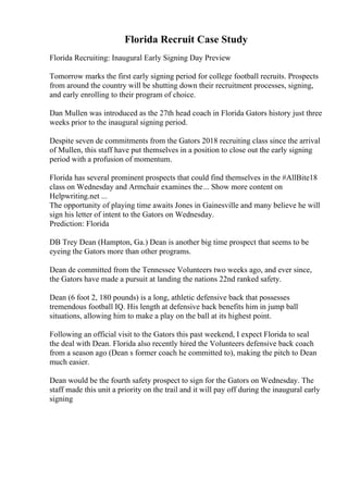 Florida Recruit Case Study
Florida Recruiting: Inaugural Early Signing Day Preview
Tomorrow marks the first early signing period for college football recruits. Prospects
from around the country will be shutting down their recruitment processes, signing,
and early enrolling to their program of choice.
Dan Mullen was introduced as the 27th head coach in Florida Gators history just three
weeks prior to the inaugural signing period.
Despite seven de commitments from the Gators 2018 recruiting class since the arrival
of Mullen, this staff have put themselves in a position to close out the early signing
period with a profusion of momentum.
Florida has several prominent prospects that could find themselves in the #AllBite18
class on Wednesday and Armchair examines the... Show more content on
Helpwriting.net ...
The opportunity of playing time awaits Jones in Gainesville and many believe he will
sign his letter of intent to the Gators on Wednesday.
Prediction: Florida
DB Trey Dean (Hampton, Ga.) Dean is another big time prospect that seems to be
eyeing the Gators more than other programs.
Dean de committed from the Tennessee Volunteers two weeks ago, and ever since,
the Gators have made a pursuit at landing the nations 22nd ranked safety.
Dean (6 foot 2, 180 pounds) is a long, athletic defensive back that possesses
tremendous football IQ. His length at defensive back benefits him in jump ball
situations, allowing him to make a play on the ball at its highest point.
Following an official visit to the Gators this past weekend, I expect Florida to seal
the deal with Dean. Florida also recently hired the Volunteers defensive back coach
from a season ago (Dean s former coach he committed to), making the pitch to Dean
much easier.
Dean would be the fourth safety prospect to sign for the Gators on Wednesday. The
staff made this unit a priority on the trail and it will pay off during the inaugural early
signing
 