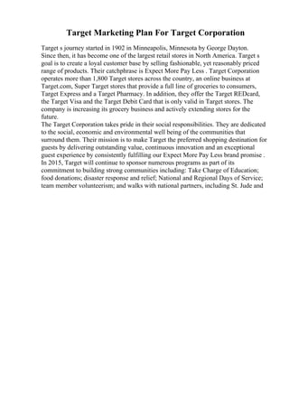 Target Marketing Plan For Target Corporation
Target s journey started in 1902 in Minneapolis, Minnesota by George Dayton.
Since then, it has become one of the largest retail stores in North America. Target s
goal is to create a loyal customer base by selling fashionable, yet reasonably priced
range of products. Their catchphrase is Expect More Pay Less . Target Corporation
operates more than 1,800 Target stores across the country, an online business at
Target.com, Super Target stores that provide a full line of groceries to consumers,
Target Express and a Target Pharmacy. In addition, they offer the Target REDcard,
the Target Visa and the Target Debit Card that is only valid in Target stores. The
company is increasing its grocery business and actively extending stores for the
future.
The Target Corporation takes pride in their social responsibilities. They are dedicated
to the social, economic and environmental well being of the communities that
surround them. Their mission is to make Target the preferred shopping destination for
guests by delivering outstanding value, continuous innovation and an exceptional
guest experience by consistently fulfilling our Expect More Pay Less brand promise .
In 2015, Target will continue to sponsor numerous programs as part of its
commitment to building strong communities including: Take Charge of Education;
food donations; disaster response and relief; National and Regional Days of Service;
team member volunteerism; and walks with national partners, including St. Jude and
 