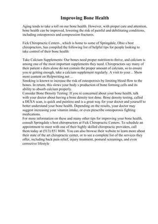Improving Bone Health
Aging tends to take a toll on our bone health. However, with proper care and attention,
bone health can be improved, lowering the risk of painful and debilitating conditions,
including osteoporosis and compression fractures.
Fick Chiropractic Centers , which is home to some of Springdale, Ohio s best
chiropractors, has compiled the following list of helpful tips for people looking to
take control of their bone health:
Take Calcium Supplements: Our bones need proper nutrition to thrive, and calcium is
among one of the most important supplements they need. Chiropractors say many of
their patient s diets alone do not contain the proper amount of calcium, so to ensure
you re getting enough, take a calcium supplement regularly. A visit to your... Show
more content on Helpwriting.net ...
Smoking is known to increase the risk of osteoporosis by limiting blood flow to the
bones. In return, this slows your body s production of bone forming cells and its
ability to absorb calcium properly.
Consider Bone Density Testing: If you re concerned about your bone health, talk
with your doctor about having a bone density test done. Bone density testing, called
a DEXA scan, is quick and painless and is a great way for your doctor and yourself to
better understand your bone health. Depending on the results, your doctor may
suggest increasing your vitamin intake, or even prescribe osteoporosis fighting
medications.
For more information on these and many other tips for improving your bone health,
consult Springdale s best chiropractors at Fick Chiropractic Centers. To schedule an
appointment to meet with one of their highly skilled chiropractic providers, call
them today at (513) 851 8686. You can also browse their website to learn more about
their state of the art chiropractic center, or to see a complete list of the services they
offer, including back pain relief, injury treatment, postural screenings, and even
corrective lifestyle
 