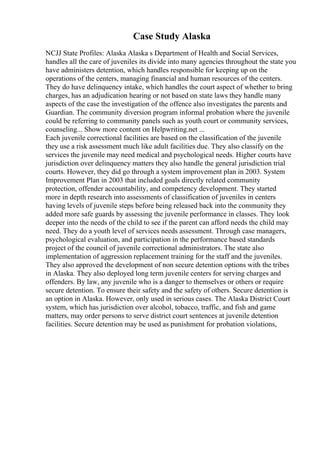 Case Study Alaska
NCJJ State Profiles: Alaska Alaska s Department of Health and Social Services,
handles all the care of juveniles its divide into many agencies throughout the state you
have administers detention, which handles responsible for keeping up on the
operations of the centers, managing financial and human resources of the centers.
They do have delinquency intake, which handles the court aspect of whether to bring
charges, has an adjudication hearing or not based on state laws they handle many
aspects of the case the investigation of the offence also investigates the parents and
Guardian. The community diversion program informal probation where the juvenile
could be referring to community panels such as youth court or community services,
counseling... Show more content on Helpwriting.net ...
Each juvenile correctional facilities are based on the classification of the juvenile
they use a risk assessment much like adult facilities due. They also classify on the
services the juvenile may need medical and psychological needs. Higher courts have
jurisdiction over delinquency matters they also handle the general jurisdiction trial
courts. However, they did go through a system improvement plan in 2003. System
Improvement Plan in 2003 that included goals directly related community
protection, offender accountability, and competency development. They started
more in depth research into assessments of classification of juveniles in centers
having levels of juvenile steps before being released back into the community they
added more safe guards by assessing the juvenile performance in classes. They look
deeper into the needs of the child to see if the parent can afford needs the child may
need. They do a youth level of services needs assessment. Through case managers,
psychological evaluation, and participation in the performance based standards
project of the council of juvenile correctional administrators. The state also
implementation of aggression replacement training for the staff and the juveniles.
They also approved the development of non secure detention options with the tribes
in Alaska. They also deployed long term juvenile centers for serving charges and
offenders. By law, any juvenile who is a danger to themselves or others or require
secure detention. To ensure their safety and the safety of others. Secure detention is
an option in Alaska. However, only used in serious cases. The Alaska District Court
system, which has jurisdiction over alcohol, tobacco, traffic, and fish and game
matters, may order persons to serve district court sentences at juvenile detention
facilities. Secure detention may be used as punishment for probation violations,
 