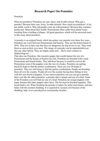 Research Paper On Pomskies
Pomskies
What are pomskies? Pomskies are cute, fuzzy, and lovable animal. Why get a
pomsky? Because their cute, fuzzy, lovable animals. How much are pomskies? A lot,
but totally worth it. Why did people come up with pomskies? Because they wanted a
perfect pet. What about their health. Pomeranians often suffer from dental issues
resulting from a buildup of plaque. All good questions, which will be answered more
in this essay about pomskies.
A pomsky is an original breed, which has gotten very popular over these few years.
Pomskies are a mix between Pomeranians and huskies. They are the hottest breed of
2016. They are so darn cute that they are dangerous for dog lovers to see. They want
them as soon as their eyes meet. The image of a pomsky can be unpredictable just
like any other hybrid. They are highly smart and ... Show more content on
Helpwriting.net ...
That idea was Pomskies. She wanted a puppy that would feature the size of a
Pomeranian and the beauty of huskies fur coat. Pomskies are breeded with a male
Pomeranian and female husky. They did these because it would be cruel to the
Pomeranian mom if the puppies were the size of a husky. Pomskies are getting
breed for hope to find the perfect combination. There are over 50 kinds of
pomskies. They are still trying to find the perfect combination. People are breeding
them all over the country. People all over the country having been falling in love
with this new breed of puppies. If you want to purchase one you can get a pomsky
that is not like the other pomskies, a pomsky that is unique and one of a kind. Some
of the Pomskies you will find are one of a kind. Pomskies are unique puppies with
many features that other puppies don t have. The fur must be brushed regularly. This
breed sheds a lot. When brushing the pomsky it makes fur softer and cleaner, and also
helps with the constant shedding. It is expected to vacuum a lot because of the
shedding. http://www.pomskylover.com/pomsky breeder/,
 