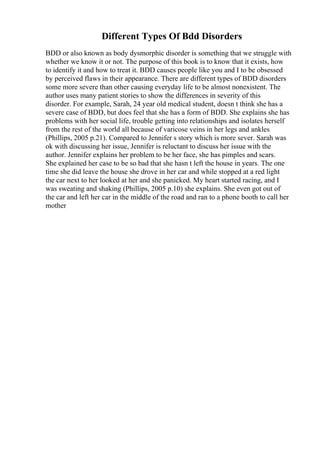 Different Types Of Bdd Disorders
BDD or also known as body dysmorphic disorder is something that we struggle with
whether we know it or not. The purpose of this book is to know that it exists, how
to identify it and how to treat it. BDD causes people like you and I to be obsessed
by perceived flaws in their appearance. There are different types of BDD disorders
some more severe than other causing everyday life to be almost nonexistent. The
author uses many patient stories to show the differences in severity of this
disorder. For example, Sarah, 24 year old medical student, doesn t think she has a
severe case of BDD, but does feel that she has a form of BDD. She explains she has
problems with her social life, trouble getting into relationships and isolates herself
from the rest of the world all because of varicose veins in her legs and ankles
(Phillips, 2005 p.21). Compared to Jennifer s story which is more sever. Sarah was
ok with discussing her issue, Jennifer is reluctant to discuss her issue with the
author. Jennifer explains her problem to be her face, she has pimples and scars.
She explained her case to be so bad that she hasn t left the house in years. The one
time she did leave the house she drove in her car and while stopped at a red light
the car next to her looked at her and she panicked. My heart started racing, and I
was sweating and shaking (Phillips, 2005 p.10) she explains. She even got out of
the car and left her car in the middle of the road and ran to a phone booth to call her
mother
 