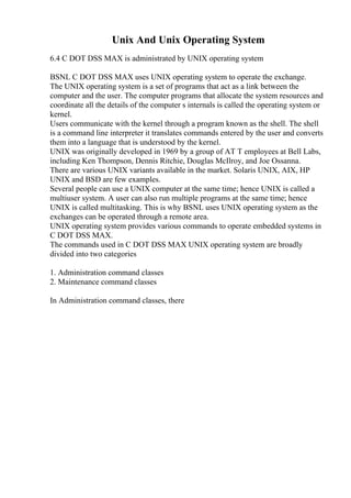 Unix And Unix Operating System
6.4 C DOT DSS MAX is administrated by UNIX operating system
BSNL C DOT DSS MAX uses UNIX operating system to operate the exchange.
The UNIX operating system is a set of programs that act as a link between the
computer and the user. The computer programs that allocate the system resources and
coordinate all the details of the computer s internals is called the operating system or
kernel.
Users communicate with the kernel through a program known as the shell. The shell
is a command line interpreter it translates commands entered by the user and converts
them into a language that is understood by the kernel.
UNIX was originally developed in 1969 by a group of AT T employees at Bell Labs,
including Ken Thompson, Dennis Ritchie, Douglas McIlroy, and Joe Ossanna.
There are various UNIX variants available in the market. Solaris UNIX, AIX, HP
UNIX and BSD are few examples.
Several people can use a UNIX computer at the same time; hence UNIX is called a
multiuser system. A user can also run multiple programs at the same time; hence
UNIX is called multitasking. This is why BSNL uses UNIX operating system as the
exchanges can be operated through a remote area.
UNIX operating system provides various commands to operate embedded systems in
C DOT DSS MAX.
The commands used in C DOT DSS MAX UNIX operating system are broadly
divided into two categories
1. Administration command classes
2. Maintenance command classes
In Administration command classes, there
 
