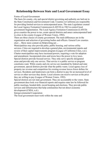 Relationship Between State and Local Government Essay
Forms of Local Government
The basis for county, city and special district governing and authority are laid out in
the State Constitution and Government Code. Counties in California are responsible
for providing limited services to unincorporated areas. The state Legislature created
the Local Agency Formation Commission (LAFCO) in 1963 to control local
government fragmentation. The Local Agency Formation Commission (LAFCO)
gives counties the power to tax, create special districts and annex unincorporated land
to cities in the county (League of Women Voters, 1992).
There are three classes of county government. The main differences are in the
organization and selection of governing bodies and officers. General Law counties
elect ... Show more content on Helpwriting.net ...
Municipalities may also provide parks, public housing, and various utility
services. Cities are required to develop a general plan, environmental reports and
review of their capital improvements program (League of California Cities, n.d.).
Charter municipalities may have increased powers, requiring a vote for adoption
and amendment. Incorporated cities and towns have the power to levy taxes.
Special districts provide focused service. They only serve specific designated
areas and provide only one service. That service is a public service or program
constitutes want. While county and city service are mandated by federal and state
government, special districts provide what the public wants. Local agency loss of
property tax revenue and competition for existing revenue leaves fewer dollars for
services. Residents and landowners can form a district to pay for an increased level of
service or other services they desire. Local citizens can receive services at the price
they are willing to pay (League of Women Voters, 1992).
Special districts are not state government. They are accountable to the voters. State
government does look over financial reports and requires state law be followed for
public meetings, bonded debt, record keeping and elections. They provide public
services and infrastructure that help communities but not direct economic
development (CSDA, n.d.).
Intergovernmental Cooperation
The local government must work within the state and
 