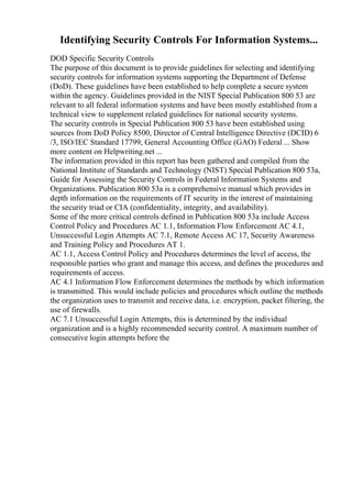 Identifying Security Controls For Information Systems...
DOD Specific Security Controls
The purpose of this document is to provide guidelines for selecting and identifying
security controls for information systems supporting the Department of Defense
(DoD). These guidelines have been established to help complete a secure system
within the agency. Guidelines provided in the NIST Special Publication 800 53 are
relevant to all federal information systems and have been mostly established from a
technical view to supplement related guidelines for national security systems.
The security controls in Special Publication 800 53 have been established using
sources from DoD Policy 8500, Director of Central Intelligence Directive (DCID) 6
/3, ISO/IEC Standard 17799, General Accounting Office (GAO) Federal ... Show
more content on Helpwriting.net ...
The information provided in this report has been gathered and compiled from the
National Institute of Standards and Technology (NIST) Special Publication 800 53a,
Guide for Assessing the Security Controls in Federal Information Systems and
Organizations. Publication 800 53a is a comprehensive manual which provides in
depth information on the requirements of IT security in the interest of maintaining
the security triad or CIA (confidentiality, integrity, and availability).
Some of the more critical controls defined in Publication 800 53a include Access
Control Policy and Procedures AC 1.1, Information Flow Enforcement AC 4.1,
Unsuccessful Login Attempts AC 7.1, Remote Access AC 17, Security Awareness
and Training Policy and Procedures AT 1.
AC 1.1, Access Control Policy and Procedures determines the level of access, the
responsible parties who grant and manage this access, and defines the procedures and
requirements of access.
AC 4.1 Information Flow Enforcement determines the methods by which information
is transmitted. This would include policies and procedures which outline the methods
the organization uses to transmit and receive data, i.e. encryption, packet filtering, the
use of firewalls.
AC 7.1 Unsuccessful Login Attempts, this is determined by the individual
organization and is a highly recommended security control. A maximum number of
consecutive login attempts before the
 