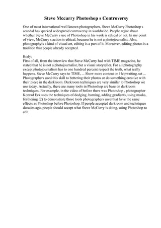 Steve Mccurry Photoshop s Controversy
One of most international well known photographers, Steve McCurry Photoshop s
scandal has sparked widespread controversy in worldwide. People argue about
whether Steve McCurry s use of Photoshop in his work is ethical or not. In my point
of view, McCurry s action is ethical, because he is not a photojournalist. Also,
photographyis a kind of visual art, editing is a part of it. Moreover, editing photos is a
tradition that people already accepted.
Body:
First of all, from the interview that Steve McCurry had with TIME magazine, he
stated that he is not a photojournalist, but a visual storyteller. For all photography
except photojournalism has to one hundred percent respect the truth, what really
happens. Steve McCurry says to TIME, ... Show more content on Helpwriting.net ...
Photographers used this skill to bettering their photos or do something creative with
their piece in the darkroom. Darkroom techniques are very similar to Photoshop we
use today. Actually, there are many tools in Photoshop are base on darkroom
techniques. For example, in the video of before there was Photoshop , photographer
Konrad Eek uses the techniques of dodging, burning, adding gradients, using masks,
feathering (2) to demonstrate those tools photographers used that have the same
effects as Photoshop before Photoshop. If people accepted darkroom and techniques
decades ago, people should accept what Steve McCurry is doing, using Photoshop to
edit
 