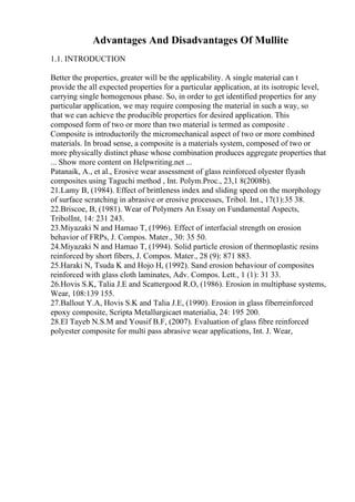 Advantages And Disadvantages Of Mullite
1.1. INTRODUCTION
Better the properties, greater will be the applicability. A single material can t
provide the all expected properties for a particular application, at its isotropic level,
carrying single homogenous phase. So, in order to get identified properties for any
particular application, we may require composing the material in such a way, so
that we can achieve the producible properties for desired application. This
composed form of two or more than two material is termed as composite .
Composite is introductorily the micromechanical aspect of two or more combined
materials. In broad sense, a composite is a materials system, composed of two or
more physically distinct phase whose combination produces aggregate properties that
... Show more content on Helpwriting.net ...
Patanaik, A., et al., Erosive wear assessment of glass reinforced olyester flyash
composites using Taguchi method , Int. Polym.Proc., 23,1 8(2008b).
21.Lamy B, (1984). Effect of brittleness index and sliding speed on the morphology
of surface scratching in abrasive or erosive processes, Tribol. Int., 17(1):35 38.
22.Briscoe, B, (1981). Wear of Polymers An Essay on Fundamental Aspects,
TribolInt, 14: 231 243.
23.Miyazaki N and Hamao T, (1996). Effect of interfacial strength on erosion
behavior of FRPs, J. Compos. Mater., 30: 35 50.
24.Miyazaki N and Hamao T, (1994). Solid particle erosion of thermoplastic resins
reinforced by short fibers, J. Compos. Mater., 28 (9): 871 883.
25.Haraki N, Tsuda K and Hojo H, (1992). Sand erosion behaviour of composites
reinforced with glass cloth laminates, Adv. Compos. Lett., 1 (1): 31 33.
26.Hovis S.K, Talia J.E and Scattergood R.O, (1986). Erosion in multiphase systems,
Wear, 108:139 155.
27.Ballout Y.A, Hovis S.K and Talia J.E, (1990). Erosion in glass fiberreinforced
epoxy composite, Scripta Metallurgicaet materialia, 24: 195 200.
28.El Tayeb N.S.M and Yousif B.F, (2007). Evaluation of glass fibre reinforced
polyester composite for multi pass abrasive wear applications, Int. J. Wear,
 
