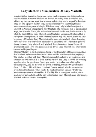 Lady Macbeth s Manipulation Of Lady Macbeth
Imagine feeling in control; like every choice made was your own doing and what
you envisioned. However this is all an illusion. In reality there is someone else,
whispering every move made into your ear and steering you in a specific direction.
They are like a puppet master. They have dominance over your thoughts and
movements without you realizing it. This is the way Lady Macbethmanipulates
Macbeth in William Shakespeares play Macbeth. She persuades him to act in certain
ways, and when he falters, she undermines him until he decides that he needs to do
what she has told him. Lady Macbeth uses Macbeth s temper and frail mindthat is
susceptible to temptation, in order to maneuver her way into power. From the very
beginning of Macbeth, Lady Macbeth instills ideas into Macbeth s head; knowing
he will do what ever she wishes because he is devoted to her. The mutual passion
shared between Lady Macbeth and Macbeth depends on their shared dream of
greatness (Bloom 187). This passion is what drives Lady Macbeth to... Show more
content on Helpwriting.net ...
Thomas Whately, in his Remarks on Some of the Characters of Shakespeare, states
that Macbeth had no ambition for the crown until he heard the witches prophecy.
The witches together with Lady Macbeth persuade Macbeth to act in violence and
abandon his own morals. It is clear that the witches and Lady Macbeth are working
together when she proclaims, Come, you spirits / at tend on mortal thoughts,
unsex me here, And fill me from the crown to the toe, top full / Of direst crulty!
(Mac. 1.5.38 41). His wife is so certain of Duncan s death, she declares that the
raven himself is hoarse, / That creaks the fatal entrance of Duncan / Under my
battlements (emphasis mine) (Mac. 1.5.36 38). She is stating that she has just as
much power as Macbeth and she will be the leader. Lady Macbeth even later assures
Macbeth to Leave the rest to me (Mac.
 