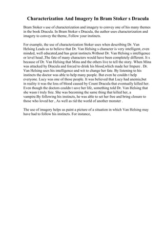 Characterization And Imagery In Bram Stoker s Dracula
Bram Stoker s use of characterization and imagery to convey one of his many themes
in the book Dracula. In Bram Stoker s Dracula, the author uses characterization and
imagery to convey the theme, Follow your instincts.
For example, the use of characterization Stoker uses when describing Dr. Van
Helsing Leads us to believe that Dr. Van Helsing s character is very intelligent, even
minded, well educated,and has great instincts.Without Dr. Van Helsing s intelligence
or level head ,The fate of many characters would have been completely different. It s
because of Dr. Van Helsing that Mina and the others live to tell the story. When Mina
was attacked by Dracula and forced to drink his blood,which made her Impure . Dr.
Van Helsing uses his intelligence and wit to change her fate. By listening to his
instincts the doctor was able to help many people. But even he couldn t help
everyone. Lucy was one of those people. It was believed that Lucy had anemia,but
in reality it was the loss of blood caused by Count Dracula that eventually killed her.
Even though the doctors couldn t save her life, something told Dr. Van Helsing that
she wasn t truly free. She was becoming the same thing that killed her, a
vampire.By following his instincts, he was able to set her free and bring closure to
those who loved her , As well as rid the world of another monster .
The use of imagery helps us paint a picture of a situation in which Van Helsing may
have had to follow his instincts. For instance,
 