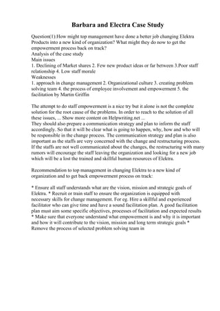 Barbara and Electra Case Study
Question(1):How might top management have done a better job changing Elektra
Products into a new kind of organization? What might they do now to get the
empowerment process back on track?
Analysis of the case study
Main issues
1. Declining of Market shares 2. Few new product ideas or far between 3.Poor staff
relationship 4. Low staff morale
Weaknesses
1. approach in change management 2. Organizational culture 3. creating problem
solving team 4. the process of employee involvement and empowerment 5. the
facilitation by Martin Griffin
The attempt to do staff empowerment is a nice try but it alone is not the complete
solution for the root cause of the problems. In order to reach to the solution of all
these issues, ... Show more content on Helpwriting.net ...
They should also prepare a communication strategy and plan to inform the staff
accordingly. So that it will be clear what is going to happen, why, how and who will
be responsible in the change process. The communication strategy and plan is also
important as the staffs are very concerned with the change and restructuring process.
If the staffs are not well communicated about the changes, the restructuring with many
rumors will encourage the staff leaving the organization and looking for a new job
which will be a lost the trained and skillful human resources of Elektra.
Recommendation to top management in changing Elektra to a new kind of
organization and to get back empowerment process on track:
* Ensure all staff understands what are the vision, mission and strategic goals of
Elektra. * Recruit or train staff to ensure the organization is equipped with
necessary skills for change management. For eg. Hire a skillful and experienced
facilitator who can give time and have a sound facilitation plan. A good facilitation
plan must aim some specific objectives, processes of facilitation and expected results
* Make sure that everyone understand what empowerment is and why it is important
and how it will contribute to the vision, mission and long term strategic goals *
Remove the process of selected problem solving team in
 