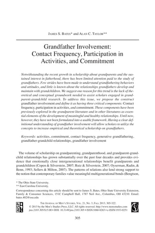 Grandfather Involvement:
Contact Frequency, Participation in
Activities, and Commitment
Notwithstanding the recent growth in scholarship about grandparents and the sus-
tained interest in fatherhood, there has been limited attention paid to the study of
grandfathers. Few strides have been made to understand grandfathering behaviors
and attitudes, and little is known about the relationships grandfathers develop and
maintain with grandchildren. We suggest one reason for this trend is the lack of the-
oretical and conceptual groundwork needed to assist scholars engaged in grand-
parent-grandchild research. To address this issue, we propose the construct
grandfather involvement and define it as having three critical components: Contact
frequency, participation in activities, and commitment. These components have been
previously explored in the grandparent literature and in other literatures as essen-
tial elements of the development of meaningful and healthy relationships. Until now,
however, they have not been formulated into a usable framework. Having a clear def-
initional understanding of grandfather involvement will allow scholars to utilize the
concepts to increase empirical and theoretical scholarship on grandfathers.
Keywords: activities, commitment, contact frequency, generative grandfathering,
grandfather-grandchild relationships, grandfather involvement
The volume of scholarship on grandparenting, grandparenthood, and grandparent-grand-
child relationships has grown substantially over the past four decades and provides evi-
dence that emotionally close intergenerational relationships benefit grandparents and
grandchildren (Copen & Silverstein, 2007; Ruiz & Silverstein, 2007; Oyserman, Radin, &
Benn, 1993; Sellers & Milton, 2007). The patterns of relations also lend strong support to
the notion that contemporary families value meaningful multigenerational bonds (Bengtson,
305
JAMES S. BATES* and ALAN C. TAYLOR**
THE JOURNAL OF MEN’S STUDIES, VOL. 21, NO. 3, FALL 2013, 305-322.
© 2013 by the Men’s Studies Press, LLC. All rights reserved. http://www.mensstudies.com
jms.2103.305/$15.00 • DOI: 10.3149/jms.2103.305 • ISSN/1060-8265 • e-ISSN/1933-0251
* The Ohio State University.
** East Carolina University.
Correspondence concerning this article should be sent to James S. Bates, Ohio State University Extension,
Family & Consumer Sciences, 151C Campbell Hall, 1787 Neil Ave., Columbus, OH 43210. Email:
bates.402@osu.edu
 