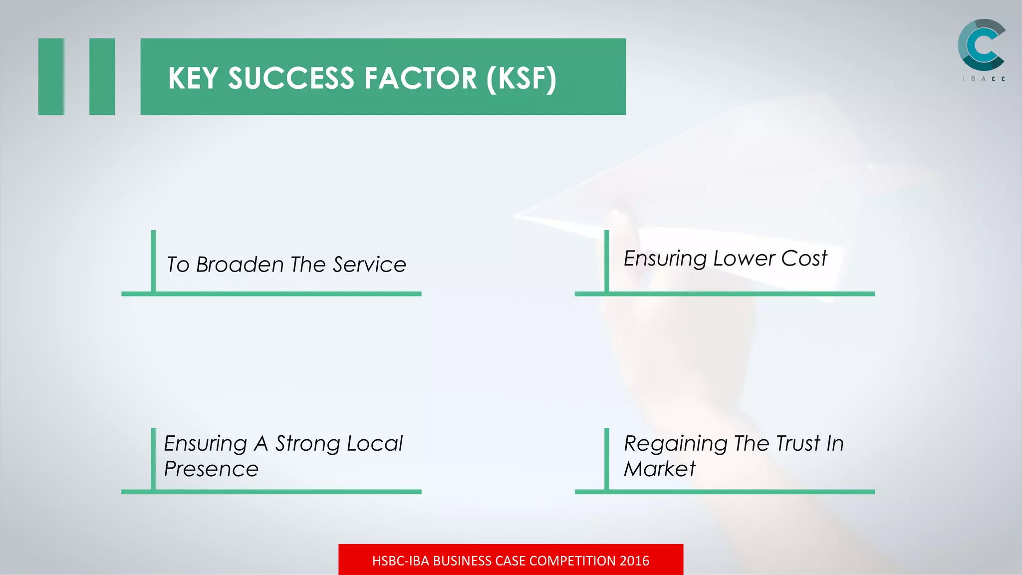 HSBC-IBA BUSINESS CASE COMPETITION 2016
KEY SUCCESS FACTOR (KSF)
Ensuring Lower CostTo Broaden The Service
Ensuring A Strong Local
Presence
Regaining The Trust In
Market
 