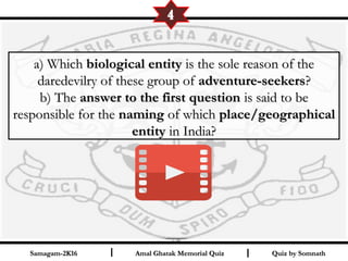 Quiz by SomnathQuiz by SomnathAmal Ghatak Memorial QuizAmal Ghatak Memorial QuizSamagam-2K16Samagam-2K16 I I
a) Whicha) Which biological entitybiological entity is the sole reason of theis the sole reason of the
daredevilry of these group ofdaredevilry of these group of adventure-seekersadventure-seekers??
b) Theb) The answer to the first questionanswer to the first question is said to beis said to be
responsible for theresponsible for the namingnaming of whichof which place/geographicalplace/geographical
entityentity in India?in India?
4
 