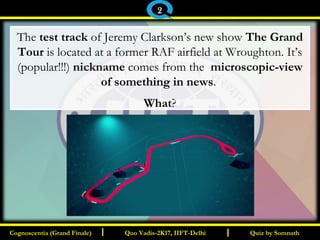 I I
The test track of Jeremy Clarkson’s new show The Grand
Tour is located at a former RAF airfield at Wroughton. It’s
(popular!!!) nickname comes from the microscopic-view
of something in news.
What?
Quiz by SomnathQuiz by SomnathCognoscentia (Grand Finale)Cognoscentia (Grand Finale) Quo Vadis-2K17, IIFT-DelhiQuo Vadis-2K17, IIFT-Delhi
2
 