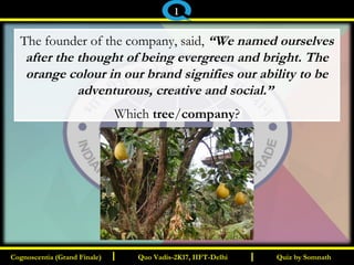 I I
The founder of the company, said, “We named ourselves
after the thought of being evergreen and bright. The
orange colour in our brand signifies our ability to be
adventurous, creative and social.”
Which tree/company?
Quiz by SomnathQuiz by SomnathCognoscentia (Grand Finale)Cognoscentia (Grand Finale) Quo Vadis-2K17, IIFT-DelhiQuo Vadis-2K17, IIFT-Delhi
1
 