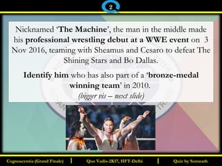 I I
Nicknamed ‘The Machine’, the man in the middle made
his professional wrestling debut at a WWE event on 3
Nov 2016, teaming with Sheamus and Cesaro to defeat The
Shining Stars and Bo Dallas.
Identify him who has also part of a ‘bronze-medal
winning team’ in 2010.
(bigger vis – next slide)
Quiz by SomnathQuiz by SomnathCognoscentia (Grand Finale)Cognoscentia (Grand Finale) Quo Vadis-2K17, IIFT-DelhiQuo Vadis-2K17, IIFT-Delhi
2
 