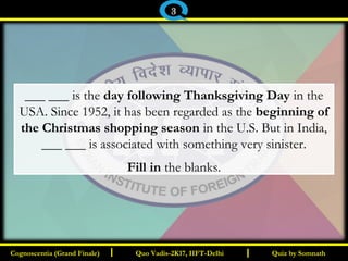 I I
___ ___ is the day following Thanksgiving Day in the
USA. Since 1952, it has been regarded as the beginning of
the Christmas shopping season in the U.S. But in India,
___ ___ is associated with something very sinister.
Fill in the blanks.
Quiz by SomnathQuiz by SomnathCognoscentia (Grand Finale)Cognoscentia (Grand Finale) Quo Vadis-2K17, IIFT-DelhiQuo Vadis-2K17, IIFT-Delhi
3
 