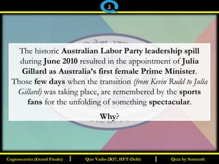 I I
The historic Australian Labor Party leadership spill
during June 2010 resulted in the appointment of Julia
Gillard as Australia’s first female Prime Minister.
Those few days when the transition (from Kevin Rudd to Julia
Gillard) was taking place, are remembered by the sports
fans for the unfolding of something spectacular.
Why?
Quiz by SomnathQuiz by SomnathCognoscentia (Grand Finale)Cognoscentia (Grand Finale) Quo Vadis-2K17, IIFT-DelhiQuo Vadis-2K17, IIFT-Delhi
5
 