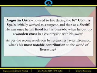 I I
Augustin Ortiz who used to live during the 16th
Century
Spain, initially worked as a surgeon and then as a Sheriff.
He was once heftily fined for his bravado when he cut up
a wooden cross in a countryside with his sword.
As per the recent revelation by researcher Javier Escurado,
what’s his most notable contribution to the world of
literature?
Quiz by SomnathQuiz by SomnathCognoscentia (Grand Finale)Cognoscentia (Grand Finale) Quo Vadis-2K17, IIFT-DelhiQuo Vadis-2K17, IIFT-Delhi
6
 