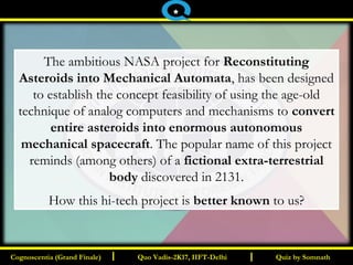 I I Quiz by SomnathQuiz by SomnathCognoscentia (Grand Finale)Cognoscentia (Grand Finale) Quo Vadis-2K17, IIFT-DelhiQuo Vadis-2K17, IIFT-Delhi
*
The ambitious NASA project for Reconstituting
Asteroids into Mechanical Automata, has been designed
to establish the concept feasibility of using the age-old
technique of analog computers and mechanisms to convert
entire asteroids into enormous autonomous
mechanical spacecraft. The popular name of this project
reminds (among others) of a fictional extra-terrestrial
body discovered in 2131.
How this hi-tech project is better known to us?
 