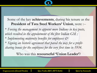 I I
Some of the key achievements, during his tenure as the
President of Tata Steel Workers’ Union, were :--
* Forcing the management to appoint more Indians in key posts,
which resulted in the appointment of the first Indian GM ;
* Implementing maternity benefits for employees &
* Signing an historic agreement that paved the way for a profit-
sharing bonus for the employees for the very first time in 1934.
Who was this resourseful ‘Union Leader’?
Quiz by SomnathQuiz by SomnathCognoscentia (Grand Finale)Cognoscentia (Grand Finale) Quo Vadis-2K17, IIFT-DelhiQuo Vadis-2K17, IIFT-Delhi
8
 