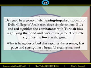 I I
Designed by a group of six hearing-impaired students of
Delhi College of Art, it uses three simple colours. Blue
and red signifies the combatants with Turkish blue
signifying the bond and pace of the game. The circle
signifies the force in the game.
What is being described that captures the essence, fast
pace and strength in a beautiful creative manner?
Quiz by SomnathQuiz by SomnathCognoscentia (Grand Finale)Cognoscentia (Grand Finale) Quo Vadis-2K17, IIFT-DelhiQuo Vadis-2K17, IIFT-Delhi
10
 