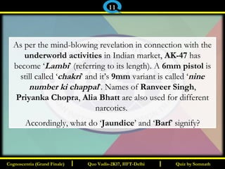 I I
As per the mind-blowing revelation in connection with the
underworld activities in Indian market, AK-47 has
become ‘Lambi’ (referring to its length). A 6mm pistol is
still called ‘chakri’ and it’s 9mm variant is called ‘nine
number ki chappal’. Names of Ranveer Singh,
Priyanka Chopra, Alia Bhatt are also used for different
narcotics.
Accordingly, what do ‘Jaundice’ and ‘Barf’ signify?
Quiz by SomnathQuiz by SomnathCognoscentia (Grand Finale)Cognoscentia (Grand Finale) Quo Vadis-2K17, IIFT-DelhiQuo Vadis-2K17, IIFT-Delhi
11
 