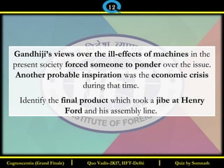 I I
Gandhiji’s views over the ill-effects of machines in the
present society forced someone to ponder over the issue.
Another probable inspiration was the economic crisis
during that time.
Identify the final product which took a jibe at Henry
Ford and his assembly line.
Quiz by SomnathQuiz by SomnathCognoscentia (Grand Finale)Cognoscentia (Grand Finale) Quo Vadis-2K17, IIFT-DelhiQuo Vadis-2K17, IIFT-Delhi
12
 