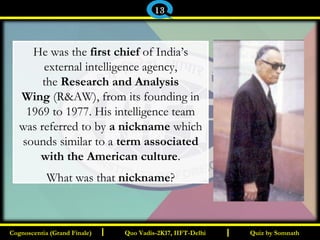 I I
He was the first chief of India’s
external intelligence agency,
the Research and Analysis
Wing (R&AW), from its founding in
1969 to 1977. His intelligence team
was referred to by a nickname which
sounds similar to a term associated
with the American culture.
What was that nickname?
Quiz by SomnathQuiz by SomnathCognoscentia (Grand Finale)Cognoscentia (Grand Finale) Quo Vadis-2K17, IIFT-DelhiQuo Vadis-2K17, IIFT-Delhi
13
 
