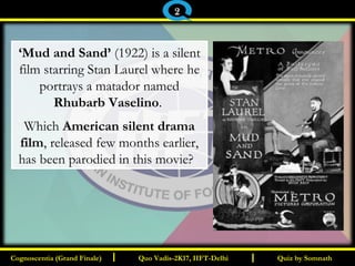 I I
‘Mud and Sand’ (1922) is a silent
film starring Stan Laurel where he
portrays a matador named
Rhubarb Vaselino.
Which American silent drama
film, released few months earlier,
has been parodied in this movie? 
Quiz by SomnathQuiz by SomnathCognoscentia (Grand Finale)Cognoscentia (Grand Finale) Quo Vadis-2K17, IIFT-DelhiQuo Vadis-2K17, IIFT-Delhi
2
 