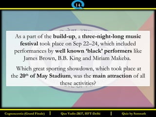 I I
As a part of the build-up, a three-night-long music
festival took place on Sep 22–24, which included
performances by well known ‘black’ performers like
James Brown, B.B. King and Miriam Makeba.
Which great sporting showdown, which took place at
the 20th
of May Stadium, was the main attraction of all
these activities?
Quiz by SomnathQuiz by SomnathCognoscentia (Grand Finale)Cognoscentia (Grand Finale) Quo Vadis-2K17, IIFT-DelhiQuo Vadis-2K17, IIFT-Delhi
14
 