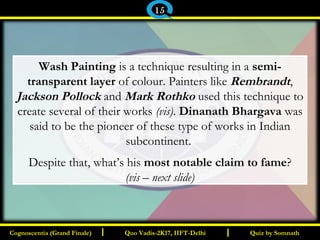 I I
Wash Painting is a technique resulting in a semi-
transparent layer of colour. Painters like Rembrandt,
Jackson Pollock and Mark Rothko used this technique to
create several of their works (vis). Dinanath Bhargava was
said to be the pioneer of these type of works in Indian
subcontinent.
Despite that, what’s his most notable claim to fame?
(vis – next slide)
Quiz by SomnathQuiz by SomnathCognoscentia (Grand Finale)Cognoscentia (Grand Finale) Quo Vadis-2K17, IIFT-DelhiQuo Vadis-2K17, IIFT-Delhi
15
 