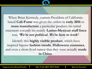 I I
When Brian Kennedy, current President of California-
based Cali-Fame was given the orders in early 2016 to
mass manufacture a particular product, his initial
statement towards his mainly Latino-Mexican staff force
was, ‘We’re not political. We’re here to work’.
Identify this highly visible product, which have
inspired hipster fashion trends, Halloween costumes,
and even a short-lived rumor that they were actually made
in China.
Quiz by SomnathQuiz by SomnathCognoscentia (Grand Finale)Cognoscentia (Grand Finale) Quo Vadis-2K17, IIFT-DelhiQuo Vadis-2K17, IIFT-Delhi
1
 