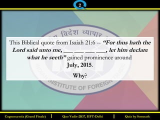 I I
This Biblical quote from Isaiah 21:6 -- “For thus hath the
Lord said unto me, ___ ___ ___ ___, let him declare
what he seeth” gained prominence around
July, 2015.
Why?
Quiz by SomnathQuiz by SomnathCognoscentia (Grand Finale)Cognoscentia (Grand Finale) Quo Vadis-2K17, IIFT-DelhiQuo Vadis-2K17, IIFT-Delhi
2
 
