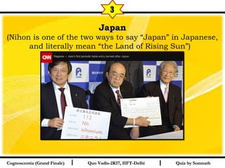 I I
JapanJapan
(Nihon is one of the two ways to say “Japan” in Japanese,
and literally mean “the Land of Rising Sun”)   
Quiz by SomnathQuiz by SomnathCognoscentia (Grand Finale)Cognoscentia (Grand Finale) Quo Vadis-2K17, IIFT-DelhiQuo Vadis-2K17, IIFT-Delhi
3
 