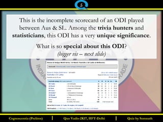 I I
This is the incomplete scorecard of an ODI played
between Aus & SL. Among the trivia hunters and
statisticians, this ODI has a very unique significance.
What is so special about this ODI?
(bigger vis – next slide)
Quiz by SomnathQuiz by SomnathCognoscentia (Prelims)Cognoscentia (Prelims) Quo Vadis-2K17, IIFT-DelhiQuo Vadis-2K17, IIFT-Delhi
5
 