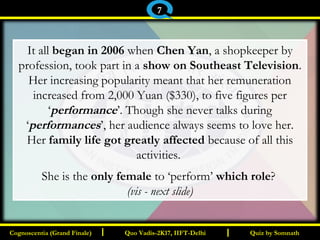 I I
It all began in 2006 when Chen Yan, a shopkeeper by
profession, took part in a show on Southeast Television.
Her increasing popularity meant that her remuneration
increased from 2,000 Yuan ($330), to five figures per
‘performance’. Though she never talks during
‘performances’, her audience always seems to love her.
Her family life got greatly affected because of all this
activities.
She is the only female to ‘perform’ which role?
(vis - next slide)
Quiz by SomnathQuiz by SomnathCognoscentia (Grand Finale)Cognoscentia (Grand Finale) Quo Vadis-2K17, IIFT-DelhiQuo Vadis-2K17, IIFT-Delhi
7
 