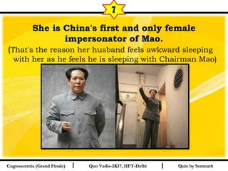 I I
She is China's first and only femaleShe is China's first and only female
impersonator of Mao.impersonator of Mao.
(That's the reason her husband feels awkward sleeping
with her as he feels he is sleeping with Chairman Mao)  
Quiz by SomnathQuiz by SomnathCognoscentia (Grand Finale)Cognoscentia (Grand Finale) Quo Vadis-2K17, IIFT-DelhiQuo Vadis-2K17, IIFT-Delhi
7
 