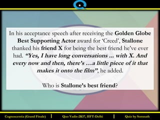 I I
In his acceptance speech after receiving the Golden Globe
Best Supporting Actor award for ‘Creed’, Stallone
thanked his friend X for being the best friend he’ve ever
had. “Yes, I have long conversations ... with X. And
every now and then, there’s …a little piece of it that
makes it onto the film”, he added.
Who is Stallone’s best friend?
Quiz by SomnathQuiz by SomnathCognoscentia (Grand Finale)Cognoscentia (Grand Finale) Quo Vadis-2K17, IIFT-DelhiQuo Vadis-2K17, IIFT-Delhi
*
 