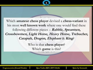 I I
Which amateur chess player devised a chess-variant in
his most well known work where one would find these
following different pieces – Rabble, Spearmen,
Crossbowmen, Light Horse, Heavy Horse, Trebuchet,
Catapult, Dragon, Elephant & King?
Who is that chess player?
Which game is this?
Quiz by SomnathQuiz by SomnathCognoscentia (Grand Finale)Cognoscentia (Grand Finale) Quo Vadis-2K17, IIFT-DelhiQuo Vadis-2K17, IIFT-Delhi
8
 